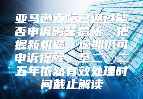 亚马逊索赔已通过能否申诉解答揭秘：把握新机遇，逾期仍可申诉提醒，至二〇二五年依然有效处理时间截止解读