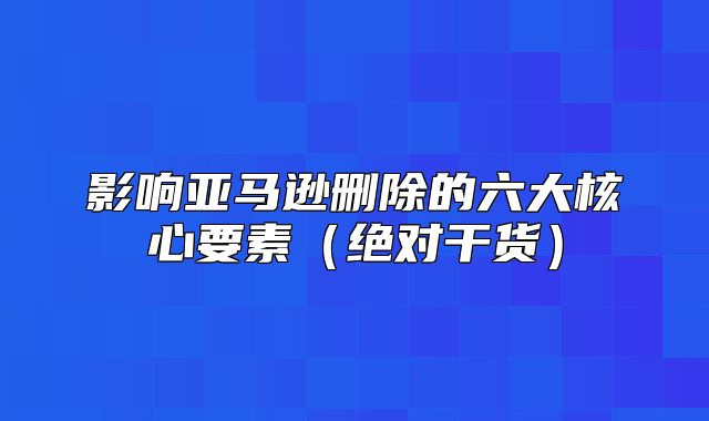 影响亚马逊删除的六大核心要素绝对干货