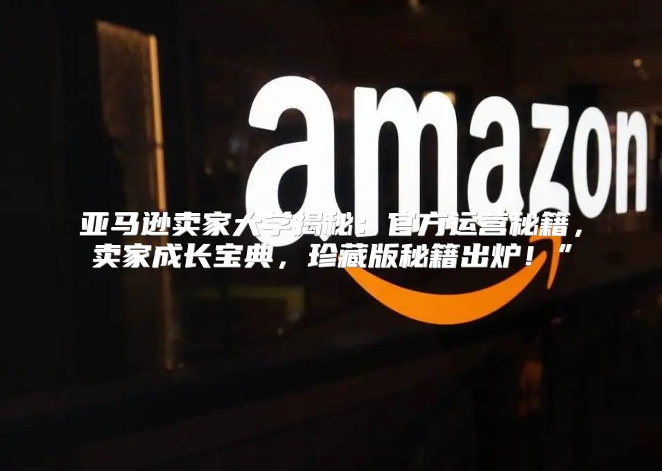 亚马逊卖家大学揭秘：官方运营秘籍，卖家成长宝典，珍藏版秘籍出炉！”