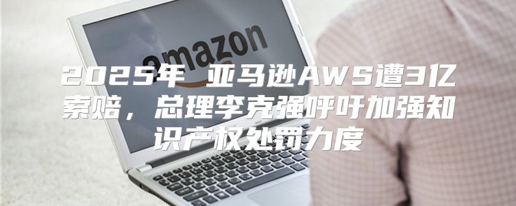 2025年 亚马逊AWS遭3亿索赔，总理李克强呼吁加强知识产权处罚力度
