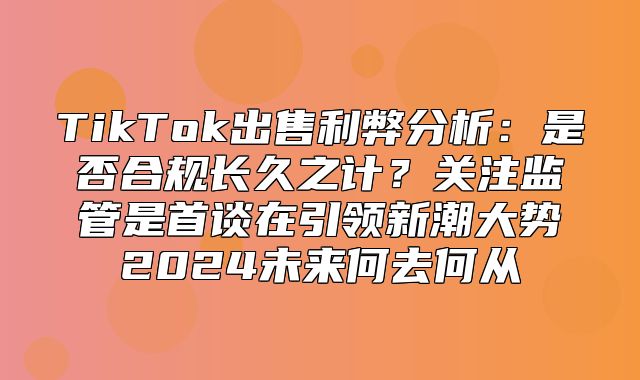 TikTok出售利弊分析：是否合规长久之计？关注监管是首谈在引领新潮大势2025未来何去何从