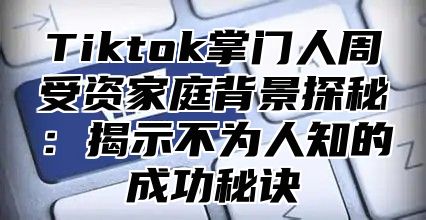 Tiktok掌门人周受资家庭背景探秘：揭示不为人知的成功秘诀