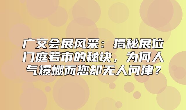 广交会展风采：揭秘展位门庭若市的秘诀，为何人气爆棚而您却无人问津？