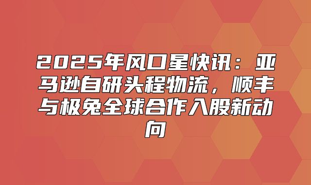 2025年风口星快讯：亚马逊自研头程物流，顺丰与极兔全球合作入股新动向