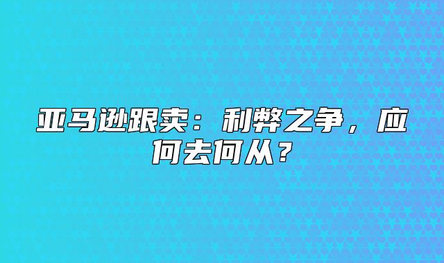 亚马逊跟卖：利弊之争，应何去何从？