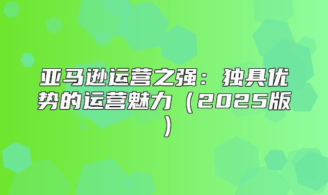 亚马逊运营之强：独具优势的运营魅力2025版