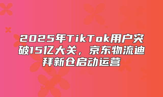 2025年TikTok用户突破15亿大关，京东物流迪拜新仓启动运营