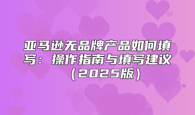 亚马逊无品牌产品如何填写：操作指南与填写建议2025版