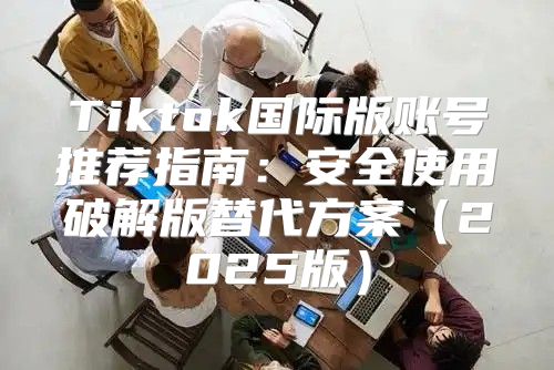 Tiktok国际版账号推荐指南：安全使用破解版替代方案2025版