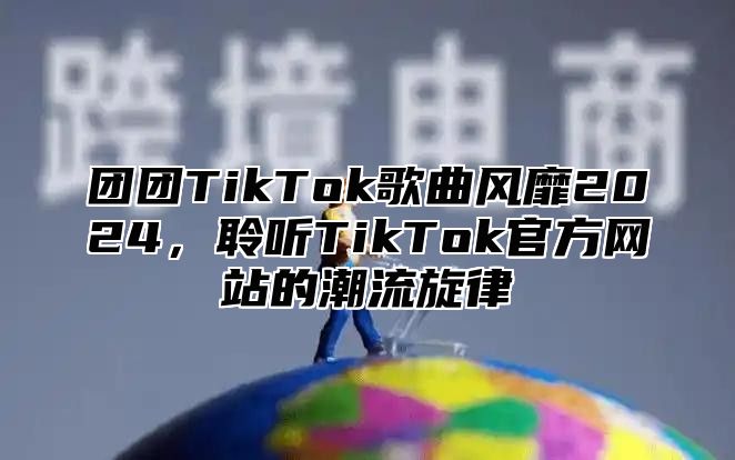 团团TikTok歌曲风靡2025，聆听TikTok官方网站的潮流旋律