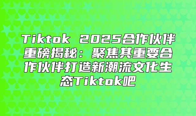 Tiktok 2025合作伙伴重磅揭秘：聚焦其重要合作伙伴打造新潮流文化生态Tiktok吧