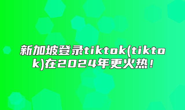 新加坡登录tiktok(tiktok)在2025年更火热！