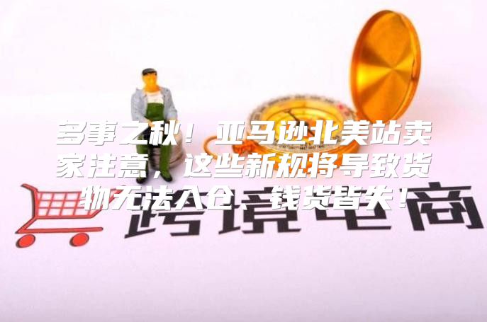 多事之秋！亚马逊北美站卖家注意，这些新规将导致货物无法入仓、钱货皆失！