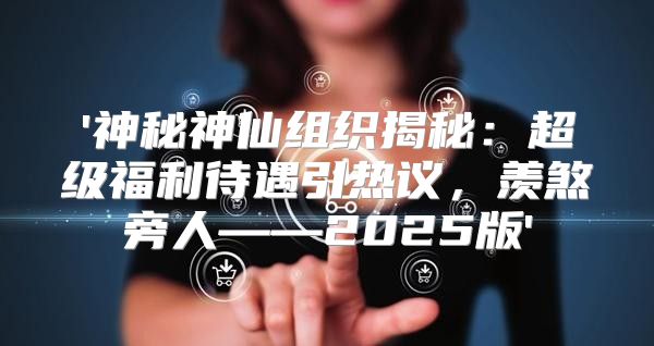 '神秘神仙组织揭秘：超级福利待遇引热议，羡煞旁人——2025版'
