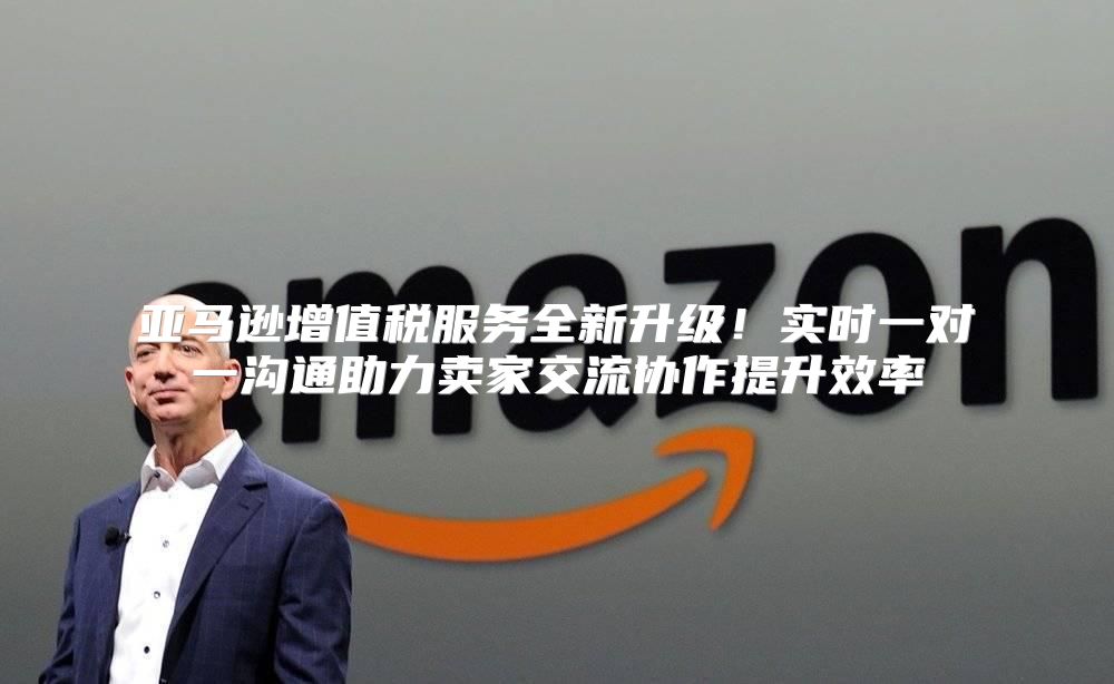 亚马逊增值税服务全新升级！实时一对一沟通助力卖家交流协作提升效率