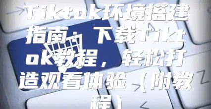 Tiktok环境搭建指南：下载Tiktok教程，轻松打造观看体验附教程