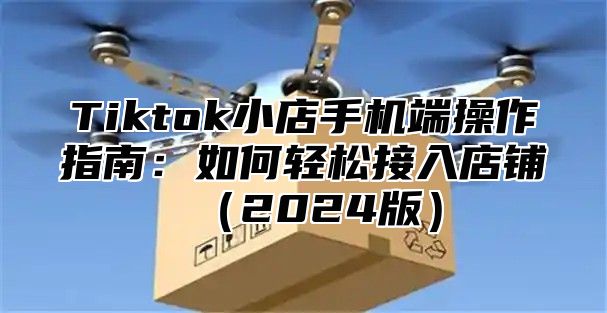 Tiktok小店手机端操作指南：如何轻松接入店铺2025版