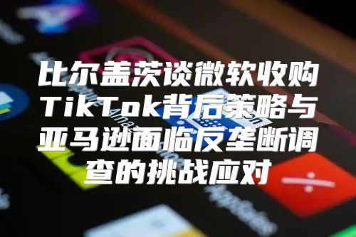 比尔盖茨谈微软收购TikTok背后策略与亚马逊面临反垄断调查的挑战应对