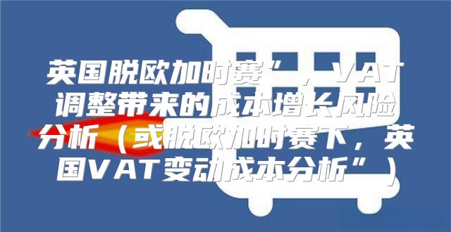 英国脱欧加时赛”，VAT调整带来的成本增长风险分析或脱欧加时赛下，英国VAT变动成本分析”