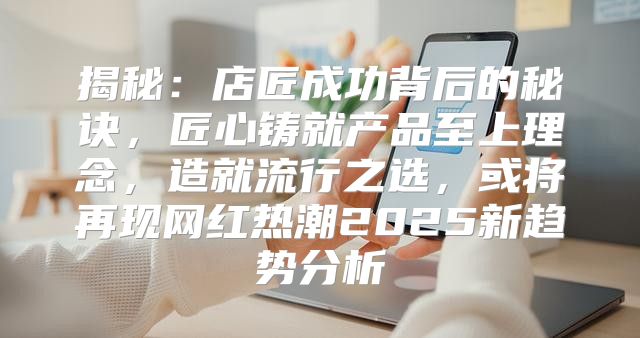 揭秘：店匠成功背后的秘诀，匠心铸就产品至上理念，造就流行之选，或将再现网红热潮2025新趋势分析