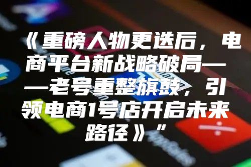 重磅人物更迭后，电商平台新战略破局——老号重整旗鼓，引领电商1号店开启未来路径”