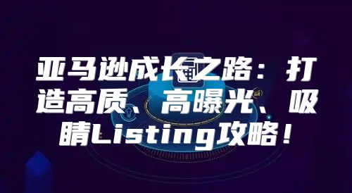 亚马逊成长之路：打造高质、高曝光、吸睛Listing攻略！