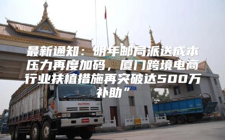 最新通知：明年邮局派送成本压力再度加码，厦门跨境电商行业扶植措施再突破达500万补助”