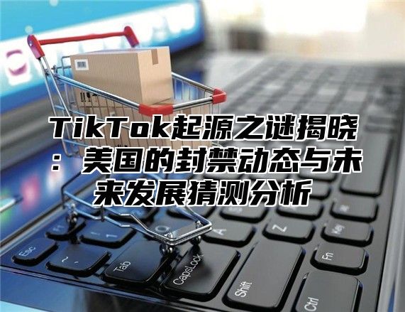 TikTok起源之谜揭晓：美国的封禁动态与未来发展猜测分析