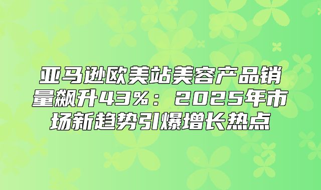 亚马逊欧美站美容产品销量飙升43%：2025年市场新趋势引爆增长热点