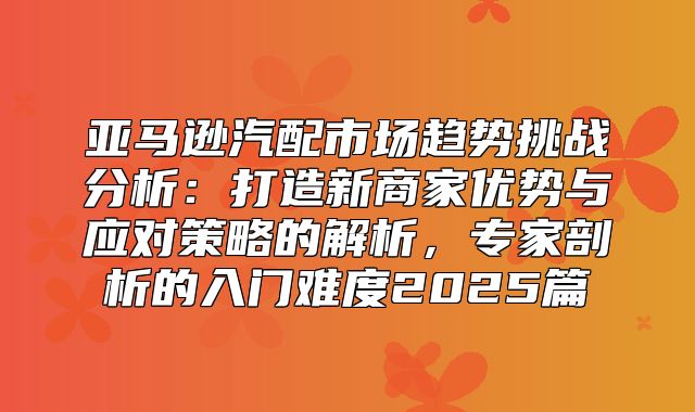 亚马逊汽配市场趋势挑战分析：打造新商家优势与应对策略的解析，专家剖析的入门难度2025篇