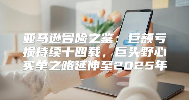 亚马逊冒险之鉴：巨额亏损持续十四载，巨头野心买单之路延伸至2025年
