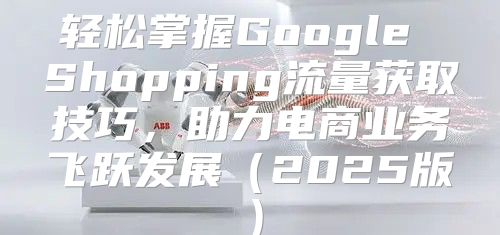 轻松掌握Google Shopping流量获取技巧，助力电商业务飞跃发展2025版