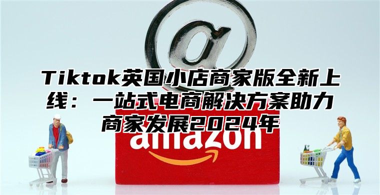 Tiktok英国小店商家版全新上线：一站式电商解决方案助力商家发展2025年
