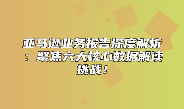 亚马逊业务报告深度解析：聚焦六大核心数据解读挑战！