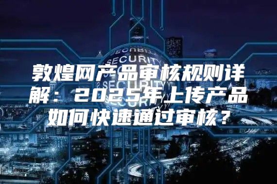 敦煌网产品审核规则详解：2025年上传产品如何快速通过审核？