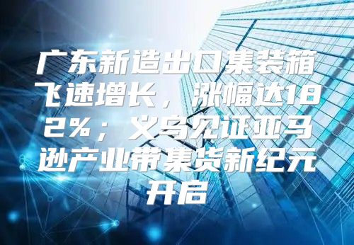 广东新造出口集装箱飞速增长，涨幅达182%；义乌见证亚马逊产业带集货新纪元开启