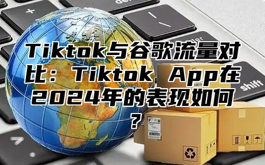 Tiktok与谷歌流量对比：Tiktok App在2025年的表现如何？