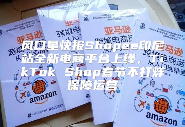 风口星快报Shopee印尼站全新电商平台上线，TikTok Shop春节不打烊保障运营