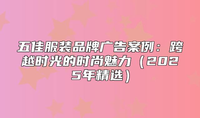 五佳服装品牌广告案例：跨越时光的时尚魅力2025年精选