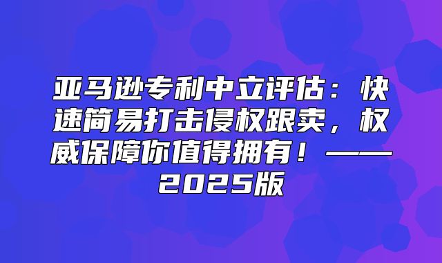 亚马逊专利中立评估：快速简易打击侵权跟卖，权威保障你值得拥有！——2025版