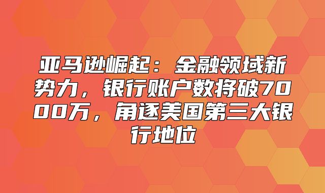 亚马逊崛起：金融领域新势力，银行账户数将破7000万，角逐美国第三大银行地位