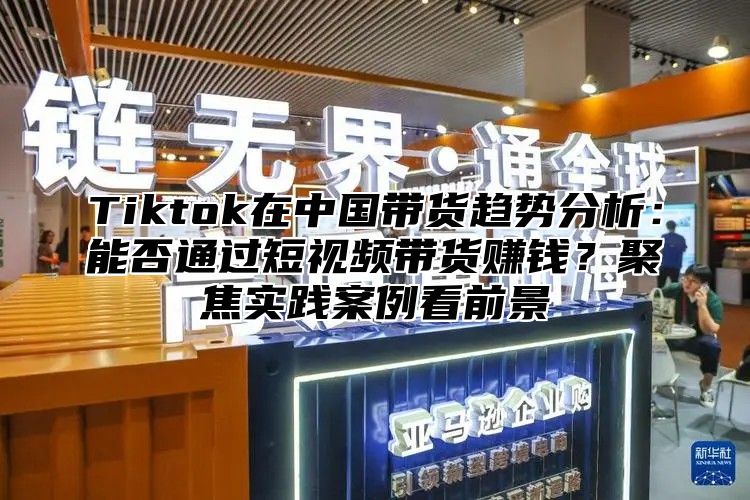 Tiktok在中国带货趋势分析：能否通过短视频带货赚钱？聚焦实践案例看前景