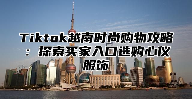 Tiktok越南时尚购物攻略：探索买家入口选购心仪服饰