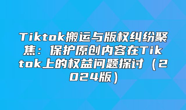 Tiktok搬运与版权纠纷聚焦：保护原创内容在Tiktok上的权益问题探讨2025版