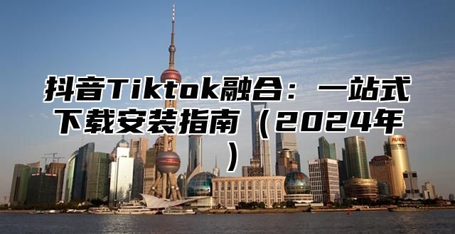 抖音Tiktok融合：一站式下载安装指南2025年