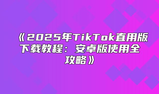 2025年TikTok直用版下载教程：安卓版使用全攻略