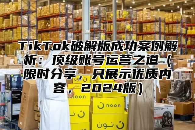 TikTok破解版成功案例解析：顶级账号运营之道限时分享，只展示优质内容，2025版