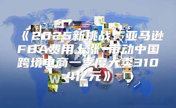2025新挑战：亚马逊FBA费用上涨带动中国跨境电商一季度大卖3104亿元