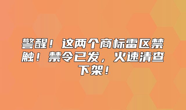 警醒！这两个商标雷区禁触！禁令已发，火速清查下架！