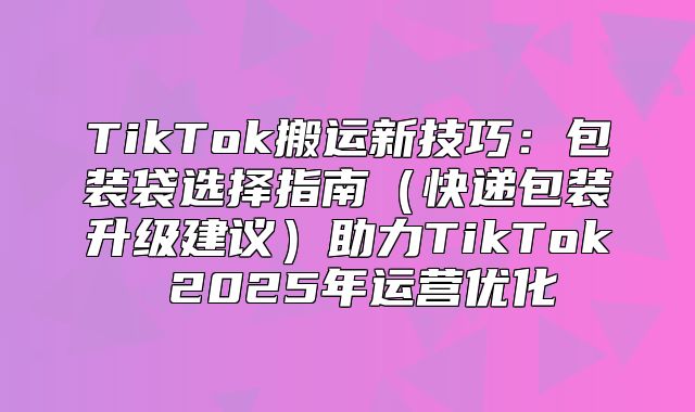 TikTok搬运新技巧：包装袋选择指南快递包装升级建议助力TikTok 2025年运营优化